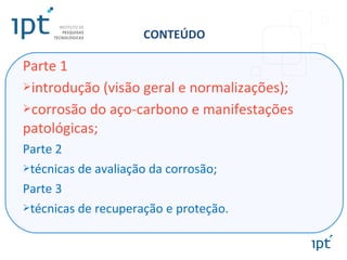 CONTEÚDO
Parte 1
introdução (visão geral e normalizações);
corrosão do aço-carbono e manifestações
patológicas;
Parte 2
técnicas de avaliação da corrosão;
Parte 3
técnicas de recuperação e proteção.
 