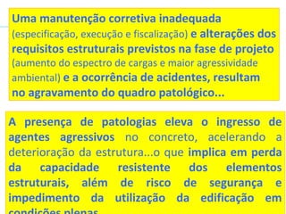 A presença de patologias eleva o ingresso de
agentes agressivos no concreto, acelerando a
deterioração da estrutura...o que implica em perda
da capacidade resistente dos elementos
estruturais, além de risco de segurança e
impedimento da utilização da edificação em
Uma manutenção corretiva inadequada
(especificação, execução e fiscalização) e alterações dos
requisitos estruturais previstos na fase de projeto
(aumento do espectro de cargas e maior agressividade
ambiental) e a ocorrência de acidentes, resultam
no agravamento do quadro patológico...
 