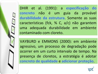 VAYBURD e EMMONS (2000): em ambiente
agressivo, um processo de degradação pode
ocorrer em um curto intervalo de tempo. Na
presença de cloretos, a estratégia é adotar
concreto de qualidade e adicionar proteção.
DHIR et al. (1991): a especificação do
concreto não é um guia da provável
durabilidade da estrutura. Somente as suas
características (fck, % C, a/c) não garantem
uma adequada durabilidade em ambiente
contaminado com cloreto.
 