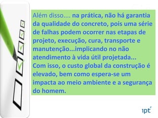 Além disso.... na prática, não há garantia
da qualidade do concreto, pois uma série
de falhas podem ocorrer nas etapas de
projeto, execução, cura, transporte e
manutenção...implicando no não
atendimento à vida útil projetada...
Com isso, o custo global da construção é
elevado, bem como espera-se um
impacta ao meio ambiente e a segurança
do homem.
 