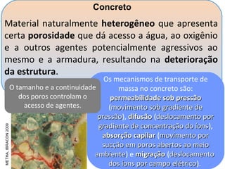 METHA,IBRACON2009
Material naturalmente heterogêneo que apresenta
certa porosidade que dá acesso a água, ao oxigênio
e a outros agentes potencialmente agressivos ao
mesmo e a armadura, resultando na deterioração
da estrutura.
Os mecanismos de transporte de
massa no concreto são:
permeabilidade sob pressãopermeabilidade sob pressão
(movimento sob gradiente demovimento sob gradiente de
pressãopressão), difusãodifusão (deslocamento pordeslocamento por
gradiente de concentração do íonsgradiente de concentração do íons),
absorção capilarabsorção capilar (movimento pormovimento por
sucção em poros abertos ao meiosucção em poros abertos ao meio
ambienteambiente) e migraçãomigração (deslocamentodeslocamento
dos íons por campo elétricodos íons por campo elétrico).
Concreto
O tamanho e a continuidade
dos poros controlam o
acesso de agentes.
 