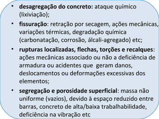 • desagregação do concreto: ataque químico
(lixiviação);
• fissuração: retração por secagem, ações mecânicas,
variações térmicas, degradação química
(carbonatação, corrosão, álcali-agregado) etc;
• rupturas localizadas, flechas, torções e recalques:
ações mecânicas associado ou não a deficiência de
armadura ou acidentes que geram danos,
deslocamentos ou deformações excessivas dos
elementos;
• segregação e porosidade superficial: massa não
uniforme (vazios), devido à espaço reduzido entre
barras, concreto de alta/baixa trabalhabilidade,
deficiência na vibração etc
 