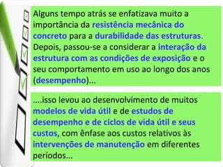 Alguns tempo atrás se enfatizava muito a
importância da resistência mecânica do
concreto para a durabilidade das estruturas.
Depois, passou-se a considerar a interação da
estrutura com as condições de exposição e o
seu comportamento em uso ao longo dos anos
(desempenho)...
....isso levou ao desenvolvimento de muitos
modelos de vida útil e de estudos de
desempenho e de ciclos de vida útil e seus
custos, com ênfase aos custos relativos às
intervenções de manutenção em diferentes
períodos...
 