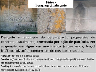 Desgaste é fenômeno de desagregação progressiva do
concreto, usualmente, provocada por ação de partículas em
suspensão em água em movimento (chuva ácida, lençol
freático, lixiviação), comum em drenos, canaletas etc.
Abrasão: refere-se a atrito seco;
Erosão: ações de colisão, escorregamento ou rolagem das partículas em fluido
em movimento, ar ou água.
Cavitação: erosão por impacto de bolhas de ar que implodem em fluido em
movimento (velocidade > 12 m/s).
Físico -
Desagregação/desgaste
 