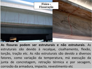 Físico -
Fissuração
As fissuras podem ser estruturais e não estruturais. As
estruturais são devido à recalque, cisalhamento, flexão,
torção, tração etc. As não estruturais são devido a diversos
fatores, como variação da temperatura, má execução da
junta de concretagem, retração térmica e por secagem,
corrosão da armadura, impacto, revestimento etc
 