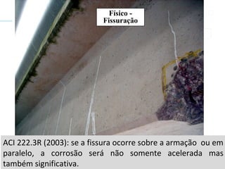 ACI 222.3R (2003): se a fissura ocorre sobre a armação ou em
paralelo, a corrosão será não somente acelerada mas
também significativa.
Físico -
Fissuração
 