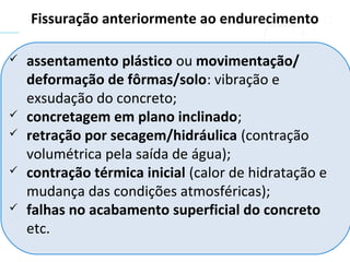  assentamento plástico ou movimentação/
deformação de fôrmas/solo: vibração e
exsudação do concreto;
 concretagem em plano inclinado;
 retração por secagem/hidráulica (contração
volumétrica pela saída de água);
 contração térmica inicial (calor de hidratação e
mudança das condições atmosféricas);
 falhas no acabamento superficial do concreto
etc.
Fissuração anteriormente ao endurecimento
 