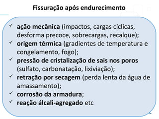  ação mecânica (impactos, cargas cíclicas,
desforma precoce, sobrecargas, recalque);
 origem térmica (gradientes de temperatura e
congelamento, fogo);
 pressão de cristalização de sais nos poros
(sulfato, carbonatação, lixiviação);
 retração por secagem (perda lenta da água de
amassamento);
 corrosão da armadura;
 reação álcali-agregado etc
Fissuração após endurecimento
 