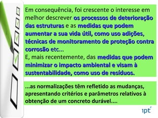 ...as normalizações têm refletido as mudanças,
apresentando critérios e parâmetros relativos à
obtenção de um concreto durável....
Em consequência, foi crescente o interesse em
melhor descrever os processos de deterioraçãoos processos de deterioração
das estruturasdas estruturas e as medidas que podemmedidas que podem
aumentar a sua vida útil, como uso adiçõesaumentar a sua vida útil, como uso adições,,
técnicas de monitoramento de proteção contratécnicas de monitoramento de proteção contra
corrosãocorrosão etc...etc...
E, mais recentemente, das medidas que podemmedidas que podem
minimizar o impacto ambiental e visam àminimizar o impacto ambiental e visam à
sustentabilidade, como uso de resíduos.sustentabilidade, como uso de resíduos.
 