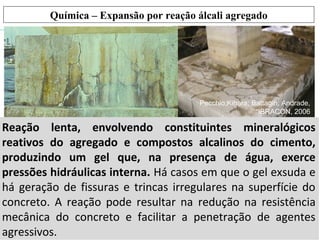 Reação lenta, envolvendo constituintes mineralógicos
reativos do agregado e compostos alcalinos do cimento,
produzindo um gel que, na presença de água, exerce
pressões hidráulicas interna. Há casos em que o gel exsuda e
há geração de fissuras e trincas irregulares na superfície do
concreto. A reação pode resultar na redução na resistência
mecânica do concreto e facilitar a penetração de agentes
agressivos.
Pecchio;Kihara; Battagin; Andrade,
“IBRACON, 2006
Química – Expansão por reação álcali agregado
 