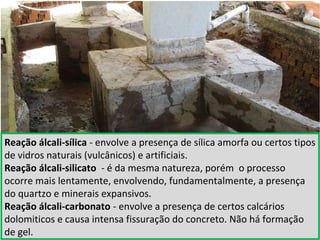 Reação álcali-sílica - envolve a presença de sílica amorfa ou certos tipos
de vidros naturais (vulcânicos) e artificiais.
Reação álcali-silicato - é da mesma natureza, porém o processo
ocorre mais lentamente, envolvendo, fundamentalmente, a presença
do quartzo e minerais expansivos.
Reação álcali-carbonato - envolve a presença de certos calcários
dolomiticos e causa intensa fissuração do concreto. Não há formação
de gel.
 