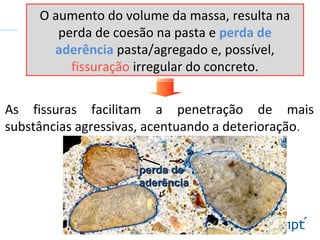O aumento do volume da massa, resulta na
perda de coesão na pasta e perda de
aderência pasta/agregado e, possível,
fissuração irregular do concreto.
As fissuras facilitam a penetração de mais
substâncias agressivas, acentuando a deterioração.
perda deperda de
aderênciaaderência
 