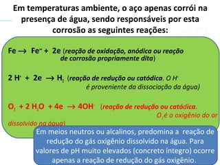 Fe → Fe++
+ 2e (reação de oxidação, anódica ou reação
de corrosão propriamente dita)
2 H+
+ 2e → H2 (reação de redução ou catódica. O H+
é proveniente da dissociação da água)
O2 + 2 H2O + 4e → 4OH-
(reação de redução ou catódica.
O2 é o oxigênio do ar
dissolvido na água)
Em temperaturas ambiente, o aço apenas corrói na
presença de água, sendo responsáveis por esta
corrosão as seguintes reações:
Em meios neutros ou alcalinos, predomina a reação de
redução do gás oxigênio dissolvido na água. Para
valores de pH muito elevados (concreto íntegro) ocorre
apenas a reação de redução do gás oxigênio.
 