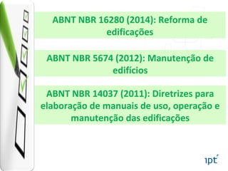 ABNT NBR 5674 (2012): Manutenção de
edifícios
ABNT NBR 16280 (2014): Reforma de
edificações
ABNT NBR 14037 (2011): Diretrizes para
elaboração de manuais de uso, operação e
manutenção das edificações
 