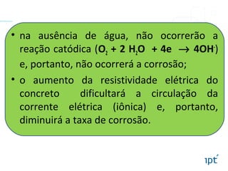 • na ausência de água, não ocorrerão a
reação catódica (O2 + 2 H2O + 4e → 4OH-
)
e, portanto, não ocorrerá a corrosão;
• o aumento da resistividade elétrica do
concreto dificultará a circulação da
corrente elétrica (iônica) e, portanto,
diminuirá a taxa de corrosão.
 