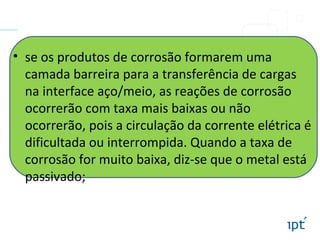 • se os produtos de corrosão formarem uma
camada barreira para a transferência de cargas
na interface aço/meio, as reações de corrosão
ocorrerão com taxa mais baixas ou não
ocorrerão, pois a circulação da corrente elétrica é
dificultada ou interrompida. Quando a taxa de
corrosão for muito baixa, diz-se que o metal está
passivado;
 