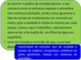• se ocorrer a quebra da camada passiva, o aço
corroerá como se estivesse exposto à atmosfera
sem nenhuma proteção, tendo como agravante o
fato do tempo de molhamento em concreto ser
maior, pois a umidade é retida no mesmo por mais
tempo. Como o aço é hidrofílico, naturalmente
deve-se ter a formação de um filme de água em
superfície;
• uma vez iniciada a corrosão do aço, a sua taxa
dependerá de muitos fatores...resistividade do concreto; teor de umidade e
acesso de oxigênio; temperatura; existência de
pares galvânicos; relação a/c; presença de
anomalias...
 