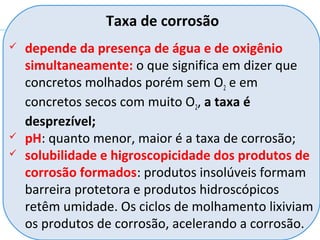  depende da presença de água e de oxigênio
simultaneamente: o que significa em dizer que
concretos molhados porém sem O2 e em
concretos secos com muito O2, a taxa é
desprezível;
 pH: quanto menor, maior é a taxa de corrosão;
 solubilidade e higroscopicidade dos produtos de
corrosão formados: produtos insolúveis formam
barreira protetora e produtos hidroscópicos
retêm umidade. Os ciclos de molhamento lixiviam
os produtos de corrosão, acelerando a corrosão.
Taxa de corrosão
 