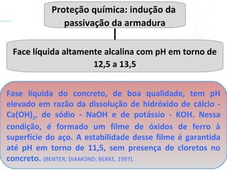 Proteção química: indução da
passivação da armadura
Face líquida altamente alcalina com pH em torno de
12,5 a 13,5
Fase líquida do concreto, de boa qualidade, tem pH
elevado em razão da dissolução de hidróxido de cálcio -
Ca(OH)2, de sódio - NaOH e de potássio - KOH. Nessa
condição, é formado um filme de óxidos de ferro à
superfície do aço. A estabilidade desse filme é garantida
até pH em torno de 11,5, sem presença de cloretos no
concreto. (BENTER; DIAMOND; BERKE, 1997).
 