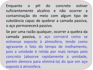 Enquanto o pH do concreto estiver
suficientemente alcalino e não ocorrer a
contaminação do meio com algum tipo de
substância capaz de quebrar a camada passiva,
o aço permanecerá passivo.
Se por uma razão qualquer, ocorrer a quebra da
camada passiva, o aço corroerá como se
estivesse exposto à atmosfera, tendo como
agravante o fato do tempo de molhamento,
pois a umidade é retida por mais tempo pelo
concreto (absorve rapidamente a umidade,
porém demora para eliminá-la) do que em aço
exposta à atmosfera.
 