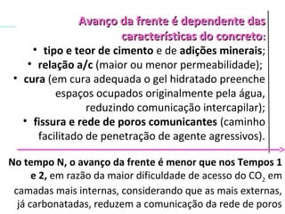 Avanço da frente é dependente dasAvanço da frente é dependente das
características do concretocaracterísticas do concreto::
• tipo e teor de cimento e de adições minerais;
• relação a/c (maior ou menor permeabilidade);
• cura (em cura adequada o gel hidratado preenche
espaços ocupados originalmente pela água,
reduzindo comunicação intercapilar);
• fissura e rede de poros comunicantes (caminho
facilitado de penetração de agente agressivos).
No tempo N, o avanço da frente é menor que nos Tempos 1
e 2, em razão da maior dificuldade de acesso do CO2 em
camadas mais internas, considerando que as mais externas,
já carbonatadas, reduzem a comunicação da rede de poros
 
