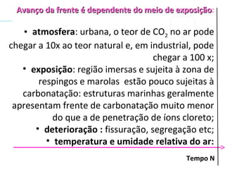 Tempo N
Avanço da frente é dependente do meio de exposiçãoAvanço da frente é dependente do meio de exposição:
• atmosfera: urbana, o teor de CO2 no ar pode
chegar a 10x ao teor natural e, em industrial, pode
chegar a 100 x;
• exposição: região imersas e sujeita à zona de
respingos e marolas estão pouco sujeitas à
carbonatação: estruturas marinhas geralmente
apresentam frente de carbonatação muito menor
do que a de penetração de íons cloreto;
• deterioração : fissuração, segregação etc;
• temperatura e umidade relativa do ar:
 