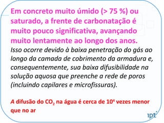 Em concreto muito úmido (> 75 %) ou
saturado, a frente de carbonatação é
muito pouco significativa, avançando
muito lentamente ao longo dos anos.
Isso ocorre devido à baixa penetração do gás ao
longo da camada de cobrimento da armadura e,
consequentemente, sua baixa difusibilidade na
solução aquosa que preenche a rede de poros
(incluindo capilares e microfissuras).
A difusão do CO2 na água é cerca de 104
vezes menor
que no ar
 