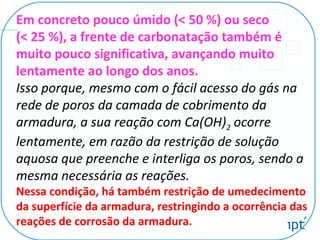 Em concreto pouco úmido (< 50 %) ou seco
(< 25 %), a frente de carbonatação também é
muito pouco significativa, avançando muito
lentamente ao longo dos anos.
Isso porque, mesmo com o fácil acesso do gás na
rede de poros da camada de cobrimento da
armadura, a sua reação com Ca(OH)2 ocorre
lentamente, em razão da restrição de solução
aquosa que preenche e interliga os poros, sendo a
mesma necessária as reações.
Nessa condição, há também restrição de umedecimento
da superfície da armadura, restringindo a ocorrência das
reações de corrosão da armadura.
 