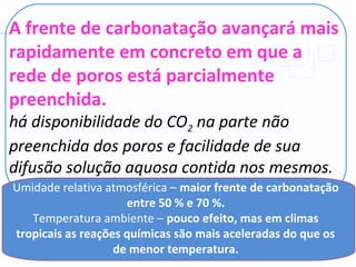 A frente de carbonatação avançará mais
rapidamente em concreto em que a
rede de poros está parcialmente
preenchida.
há disponibilidade do CO2 na parte não
preenchida dos poros e facilidade de sua
difusão solução aquosa contida nos mesmos.
Umidade relativa atmosférica – maior frente de carbonatação
entre 50 % e 70 %.
Temperatura ambiente – pouco efeito, mas em climas
tropicais as reações químicas são mais aceleradas do que os
de menor temperatura.
 