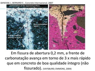 DIPAYAN J.; BERNARD E., Concrete internacional, 2007
Em fissura de abertura 0,2 mm, a frente de
carbonatação avança em torno de 3 x mais rápido
que em concreto de boa qualidade íntegro (não
fissurado). (VAYSBURD; EMMONS, 2004)
 