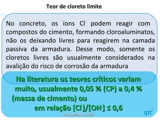 No concreto, os íons Cl-
podem reagir com
compostos do cimento, formando cloroaluminatos,
não os deixando livres para reagirem na camada
passiva da armadura. Desse modo, somente os
cloretos livres são usualmente considerados na
avalição do risco de corrosão da armadura
Teor de cloreto limite
Na literatura os teores críticos variamNa literatura os teores críticos variam
muito, usualmente 0,05 % (CP) a 0,4 %muito, usualmente 0,05 % (CP) a 0,4 %
(massa de cimento) ou(massa de cimento) ou
em relação [Clem relação [Cl--
]/[OH]/[OH--
] ≤ 0,6] ≤ 0,6
HAUSSMANN, 1967HAUSSMANN, 1967
 