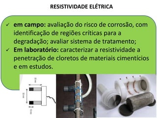 RESISTIVIDADE ELÉTRICA
 em campo: avaliação do risco de corrosão, com
identificação de regiões críticas para a
degradação; avaliar sistema de tratamento;
 Em laboratório: caracterizar a resistividade a
penetração de cloretos de materiais cimentícios
e em estudos.
 