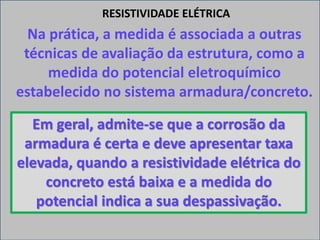 Na prática, a medida é associada a outras
técnicas de avaliação da estrutura, como a
medida do potencial eletroquímico
estabelecido no sistema armadura/concreto.
RESISTIVIDADE ELÉTRICA
Em geral, admite-se que a corrosão da
armadura é certa e deve apresentar taxa
elevada, quando a resistividade elétrica do
concreto está baixa e a medida do
potencial indica a sua despassivação.
 