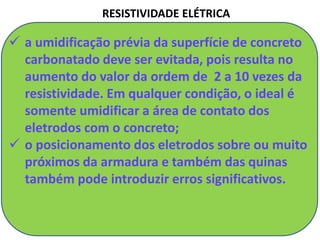 RESISTIVIDADE ELÉTRICA
 a umidificação prévia da superfície de concreto
carbonatado deve ser evitada, pois resulta no
aumento do valor da ordem de 2 a 10 vezes da
resistividade. Em qualquer condição, o ideal é
somente umidificar a área de contato dos
eletrodos com o concreto;
 o posicionamento dos eletrodos sobre ou muito
próximos da armadura e também das quinas
também pode introduzir erros significativos.
 