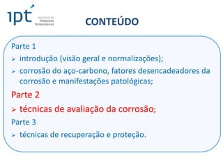 CONTEÚDO
Parte 1
 introdução (visão geral e normalizações);
 corrosão do aço-carbono, fatores desencadeadores da
corrosão e manifestações patológicas;
Parte 2
 técnicas de avaliação da corrosão;
Parte 3
 técnicas de recuperação e proteção.
 