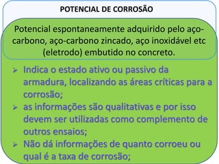 Potencial espontaneamente adquirido pelo aço-
carbono, aço-carbono zincado, aço inoxidável etc
(eletrodo) embutido no concreto.
POTENCIAL DE CORROSÃO
 Indica o estado ativo ou passivo da
armadura, localizando as áreas críticas para a
corrosão;
 as informações são qualitativas e por isso
devem ser utilizadas como complemento de
outros ensaios;
 Não dá informações de quanto corroeu ou
qual é a taxa de corrosão;
 