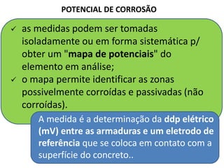  as medidas podem ser tomadas
isoladamente ou em forma sistemática p/
obter um "mapa de potenciais" do
elemento em análise;
 o mapa permite identificar as zonas
possivelmente corroídas e passivadas (não
corroídas).
POTENCIAL DE CORROSÃO
A medida é a determinação da ddp elétrico
(mV) entre as armaduras e um eletrodo de
referência que se coloca em contato com a
superfície do concreto..
 