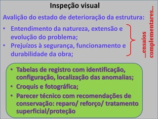 Inspeção visual
Avalição do estado de deterioração da estrutura:
• Entendimento da natureza, extensão e
evolução do problema;
• Prejuízos à segurança, funcionamento e
durabilidade da obra;
....ensaios
complementares...
• Tabelas de registro com identificação,
configuração, localização das anomalias;
• Croquis e fotográfica;
• Parecer técnico com recomendações de
conservação: reparo/ reforço/ tratamento
superficial/proteção
 