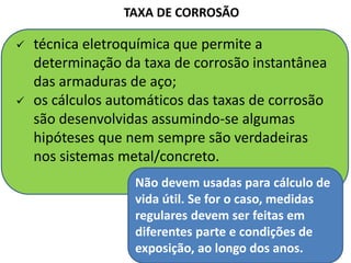  técnica eletroquímica que permite a
determinação da taxa de corrosão instantânea
das armaduras de aço;
 os cálculos automáticos das taxas de corrosão
são desenvolvidas assumindo-se algumas
hipóteses que nem sempre são verdadeiras
nos sistemas metal/concreto.
TAXA DE CORROSÃO
Não devem usadas para cálculo de
vida útil. Se for o caso, medidas
regulares devem ser feitas em
diferentes parte e condições de
exposição, ao longo dos anos.
 