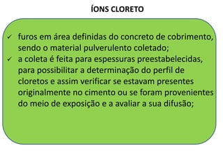  furos em área definidas do concreto de cobrimento,
sendo o material pulverulento coletado;
 a coleta é feita para espessuras preestabelecidas,
para possibilitar a determinação do perfil de
cloretos e assim verificar se estavam presentes
originalmente no cimento ou se foram provenientes
do meio de exposição e a avaliar a sua difusão;
ÍONS CLORETO
Parâmetro muito usado para determinar a vida útil!
 