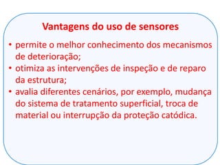 Vantagens do uso de sensores
• permite o melhor conhecimento dos mecanismos
de deterioração;
• otimiza as intervenções de inspeção e de reparo
da estrutura;
• avalia diferentes cenários, por exemplo, mudança
do sistema de tratamento superficial, troca de
material ou interrupção da proteção catódica.
 