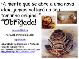 aaraujo@ipt.br
Aaraujobonini@gmail.com
lcp@ipt.br
Laboratório de Corrosão e Proteção
Fone: +55 (11) 3767-4044
http://www.ipt.br/centros_tecnologicos/CTMM
http://lattes.cnpq.br/7121918010413028
Obrigada!
“A mente que se abre a uma nova
ideia jamais voltará ao seu
tamanho original.”
Albert Einstein
 