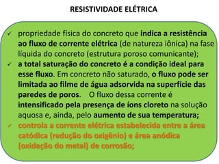  propriedade física do concreto que indica a resistência
ao fluxo de corrente elétrica (de natureza iônica) na fase
líquida do concreto (estrutura poroso comunicante);
 a total saturação do concreto é a condição ideal para
esse fluxo. Em concreto não saturado, o fluxo pode ser
limitada ao filme de água adsorvida na superfície das
paredes de poros. O fluxo dessa corrente é
intensificado pela presença de íons cloreto na solução
aquosa e, ainda, pelo aumento de sua temperatura;
 controla a corrente elétrica estabelecida entre a área
catódica (redução do oxigênio) e área anódica
(oxidação do metal) de corrosão;
RESISTIVIDADE ELÉTRICA
 