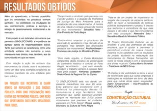 Resultados obtidos 
Além do aprendizado, o formato possibilita 
que os envolvidos no processo tenham 
ganhado na visibilidade, na divulgação de 
seu conhecimento, práticas e serviços e 
reforço do posicionamento institucional e de 
mercado. ! 
! 
! Este projeto é um indicativo da certeza que 
permeia o SINDUSCON-RS: a importância de 
agregar ações de responsabilidade social. 
Tanto que sempre se caracterizou como uma 
entidade voltada não somente a seus 
interesses mais diretos, mas, também, aos da 
comunidade em que se insere.! 
! 
Com relação à ação de restauro dos 
monumentos da cidade, este é reconhecido 
como um dos raros exemplos brasileiros de 
interesse manifesto de uma entidade pelo 
bem público. 
Um projeto que incentivou o olhar 
atento da população e dos órgãos 
públicos para uma preservação mais 
efetiva do patrimônio público. Uma ação 
que oportunizou excelentes resultados 
para todos. 
"Cumprimento o sindicato pela parceria com 
o poder público e a atuação da Promotoria 
de Justiça do Meio Ambiente para a 
construção de uma cidade melhor. A história 
de uma cidade é contada através da historia 
de seus monumentos". Sebastião Melo - 
Vice-Prefeito de Porto Alegre 
"O SINDUSCON-RS está nos dando um 
presente maravilhoso nos seus 65 anos. 
Essa parceria que estabelece com a 
Prefeitura na preservação desses 12 
monumentos é algo fantást ico. Nós 
sonhamos que outras parcerias ocorram 
porque na realidade são 2.000 outros 
monumentos que precisam ter cuidados 
especiais em Porto Alegre". Roque Jacoby - 
Secretário da Cultura de Porto Alegre 
"Trata-se de um projeto de importância no 
resgate da ocupação de espaços públicos. 
Além de haver a necessidade de políticas 
públicas acompanharem o projeto, é preciso 
que tenhamos a consciência de que esse 
espaço é de todos e que não concordamos 
com essa usurpação". Alexandre Saltz - 
Secretário Geral do Ministério Público 
"O Projeto Construção Cultural vai ao 
encontro a uma das premissas de nossa 
empresa, que é ajudar a preservar o 
patrimônio cultural de nossa cidade. 
Estamos muito satisfeitos com os resultados 
do projeto, ajudando na restauração dos 
monumentos do Parque Farroupilha, um 
ícone de nossa cidade e com a repercussão 
dos shows musicais". Carlos Alberto Schettert 
- Presidente do NEX Group 
"O objetivo é dar visibilidade ao tema e servir 
de incentivador para que outras empresas e 
instituições se mobilizem em torno da ideia, 
para que outras obras sejam resgatadas". 
Zalmir Chwartzmann - Vice-Presidente do 
SINDUSCON-RS 
"Precisamos rever ter o processo de 
ascensão do vandalismo. Hoje não são só as 
pichações, mas também são arrancados 
pedaços dos monumentos". Ana Marchesan - 
Promotora de Justiça do Ministério Público 
“Com muito orgulho, a Cyrela Goldsztein 
compartilha desta iniciativa de preservação 
do patrimônio histórico e cultural de Porto 
Alegre. Acreditando que com ousadia, 
coragem e trabalho sempre é possível fazer 
mais pela cidade”. Fernando Goldsztein - 
Diretor Geral da Regional Sul da Cyrela 
 