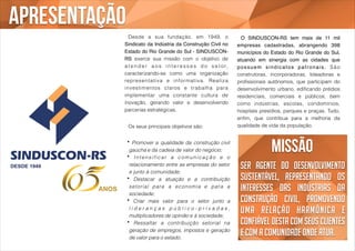 Missão 
Ser agente do desenvolvimento 
sustentável, representando os 
interesses das indústrias da 
construção civil, promovendo 
uma relação harmônica e 
confiável desta com seus clientes 
e com a comunidade onde atua. 
! Desde a sua fundação, em 1949, o 
Sindicato da Indústria da Construção Civil no 
Estado do Rio Grande do Sul - SINDUSCON-RS 
exerce sua missão com o objetivo de 
a t e n d e r a o s i n t e r e s s e s d o s e t o r, 
caracterizando-se como uma organização 
representat iva e informat iva. Real iza 
investimentos claros e trabalha para 
implementar uma constante cultura de 
inovação, gerando valor e desenvolvendo 
parcerias estratégicas. 
! 
Os seus principais objetivos são: 
• Promover a qualidade da construção civil 
gaúcha e da cadeia de valor do negócio; 
• Intensificar a comunicação e o 
relacionamento entre as empresas do setor 
e junto à comunidade; 
• Destacar a atuação e a contribuição 
setor ial para a economia e para a 
sociedade; 
• Criar mais valor para o setor junto a 
l i d e r a n ç a s p ú b l i c o - p r i v a d a s , 
multiplicadores de opinião e à sociedade; 
• Ressaltar a contribuição setorial na 
geração de empregos, impostos e geração 
de valor para o estado. 
! O SINDUSCON-RS tem mais de 11 mil 
empresas cadastradas, abrangendo 398 
municípios do Estado do Rio Grande do Sul, 
atuando em sinergia com as cidades que 
possuem sindicatos pat ronais. São 
construtoras, incorporadoras, loteadoras e 
profissionais autônomos, que participam do 
desenvolvimento urbano, edificando prédios 
residenciais, comerciais e públicos, bem 
como indústrias, escolas, condomínios, 
hospitais presídios, parques e praças. Tudo, 
enfim, que contribua para a melhoria da 
qualidade de vida da população. 
apresentação 
 