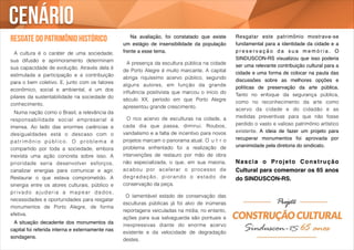 resgate do patrimônio histórico 
! 
A cultura é o caráter de uma sociedade; 
sua difusão e aprimoramento determinam 
sua capacidade de evolução. Através dela é 
estimulada a participação e a contribuição 
para o bem coletivo. E, junto com os fatores 
econômico, social e ambiental, é um dos 
pilares da sustentabilidade na sociedade do 
conhecimento. 
Numa nação como o Brasil, a relevância da 
responsabilidade social empresarial é 
imensa. Ao lado das enormes carências e 
desigualdades está o descaso com o 
pat r imôni o públ ico. O problema é 
compartido por toda a sociedade, embora 
inexista uma ação concreta sobre isso. A 
prioridade seria desenvolver esforços, 
canalizar energias para comunicar e agir. 
Restaurar o que estava comprometido. A 
sinergia entre os atores culturais, público e 
pr i vado ajudar i a a mapear dados , 
necessidades e oportunidades para resgatar 
monumentos de Porto Alegre, de forma 
efetiva. ! 
! A situação decadente dos monumentos da 
capital foi referida interna e externamente nas 
sondagens.! 
! ! Na avaliação, foi constatado que existe 
um estágio de insensibilidade da população 
frente a esse tema. ! 
! 
! A presença da escultura pública na cidade 
de Porto Alegre é muito marcante. A capital 
abriga riquíssimo acervo público, segundo 
alguns autores, em função da grande 
influência positivista que marcou o início do 
século XX, período em que Porto Alegre 
apresentou grande crescimento. 
! 
O rico acervo de esculturas na cidade, a 
cada dia que passa, diminui. Roubos, 
vandalismo e a falta de incentivo para novos 
projetos marcam o panorama atual. O u t r o 
problema enfrentado foi a realização de 
intervenções de restauro por mão de obra 
não especializada, o que, em sua maioria, 
acabou por acelerar o processo de 
degradação, piorando o estado de 
conservação da peça. 
! 
O lamentável estado de conservação das 
esculturas públicas já foi alvo de inúmeras 
reportagens veiculadas na mídia; no entanto, 
ações para sua salvaguarda são pontuais e 
inexpressivas diante do enorme acervo 
existente e da velocidade de degradação 
destes. 
! 
Resgatar este patrimônio mostrava-se 
fundamental para a identidade da cidade e a 
p r e s e r v a ç ã o d a s u a m e m ó r i a . O 
SINDUSCON-RS visualizou que isso poderia 
ser uma relevante contribuição cultural para a 
cidade e uma forma de colocar na pauta das 
discussões sobre as melhores opções e 
políticas de preservação da arte pública. 
Tanto no enfoque da segurança pública, 
como no reconhecimento da arte como 
acervo da cidade e do cidadão e as 
medidas preventivas para que não fosse 
perdido o vasto e valioso patrimônio artístico 
existente. A ideia de fazer um projeto para 
recuperar monumentos foi aprovada por 
unanimidade pela diretoria do sindicato. ! 
! 
Nascia o Projeto Construção 
Cultural para comemorar os 65 anos 
do SINDUSCON-RS. 
Cenário 
 