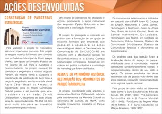 ações desenvolvidas 
c o n s t r u ç ã o d e pa r c e r i a s 
estratégicas 
! 
Um projeto de patrocínios foi idealizado e 
ocorreu prontamente o apoio institucional 
das empresas Cyrela Goldsztein e Nex 
Group para a viabilização financeira. 
! 
O projeto foi planejado e colocado em 
prática com a formação de um grupo de 
t rabalho formado por empresas que 
p a s s a r a m a a s s e s s o r a r a s a ç õ e s 
mercadológicas. Assim, a Coordenadoria de 
Comunicação do SINDUSCON-RS em 
conjunto com a MaxiMarket Gestão do 
Reconhecimento e a El iana Camejo 
Comunicação Empresarial focaram-se em 
colocar em prática o objetivo e a estratégia 
de marketing que foram delineados. 
Resgate do patrimônio histórico: 
restauração dos monumentos do 
Parque Farroupilha 
! 
O projeto, coordenado pela arquiteta e 
restauradora Verônica Di Benedetti, indicada 
pela coordenadoria da Memória Cultural da 
Secretaria de Cultura da PMPA, vinha 
resgatar monumentos instalados no Parque 
Farroupilha. 
! 
Para viabilizar o projeto foi necessário 
estruturar importantes parcerias. No projeto 
de resgate histórico foi firmado um convênio 
com a Prefeitura Municipal de Porto Alegre 
(PMPA), com apoio do Ministério Público do 
Rio Grande do Sul. Para a curadoria e 
desenvolvimento do projeto musical foi 
convidado o engenheiro e músico Augusto 
Franarin. Da mesma forma a curadoria e 
coordenação da publicação do livro ficou a 
cargo do engenheiro, escritor e artista visual 
P a u l o Cé s a r Br a s i l d o Ama r a l . A 
coordenação geral do Projeto Construção 
Cultural passou a ser exercida pela vice-p 
r e s i d e n t e d a e n t i d a d e , Z a l m i r 
Chwartzmann. O orçamento de todo projeto 
seria de, aproximadamente, R$ 450 mil. Um 
valor mui t o al t o par a ser invest ido 
exclusivamente pelo sindicato. 
! 
Os monumentos selecionados e indicados 
em conjunto com a PMPA foram 12: Cabeça 
de Chopin, Monumento a Carlos Gomes, 
Homenagem a Beethoven, Busto de Annes 
Dias, Busto de Licínio Cardoso, Busto de 
Samu e l Ha h n ema n n , Os L u s í ada s , 
Homenagem aos Mortos em Combate ao 
Comunismo, Coluna Brasileira, Obelisco da 
Comunidade Sírio-Libanesa, Obelisco da 
Comunidade Israelita e Monumento ao 
Expedicionário. 
! 
Os critérios para sua seleção foram a 
localização dentro do espaço do parque, 
visibilidade junto à comunidade, material 
constituinte (predominantemente rochas) e 
representatividade dentro do seu estilo e 
época. Os autores envolvidos nas obras 
escolhidas são de grande vulto dentro das 
artes plásticas, possuindo representatividade 
tanto regional quanto nacional. 
! 
Este grupo de obras traduz as diferentes 
fases como "o Surto Escultórico do Início do 
Século XX (1901-1930); "Pré-Centenário 
Far roupi lha até a I I Guer ra Mundial 
(1931-1945)"; "Pós-Guerra ao Regime Militar 
(1946-1969)"; e o Surto Escultórico no 
Milagre Brasileiro (1970-1979)". 
 