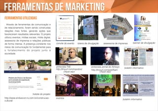 Ferramentas de marketing 
Ferramentas utilizadas 
! 
! Através de ferramentas de comunicação e 
de relacionamento, foram sendo construídas 
relações mais fortes, gerando ações que 
favoreceram resultados relevantes. O projeto 
utilizou eventos, mídias sociais, mídia digital, 
assessoria de imprensa e relações públicas 
de forma intensa. A presença constante nos 
meios de comunicação foi fundamental para 
o for talecimento do projeto junto à 
sociedade.! 
hotsite do projeto 
http://www.sinduscon-rs.com.br/construcao-cultural/ 
convite do evento totens de divulgação assessoria de imprensa banner de divulgação 
entrevista TVE 
entrevista Jornal do Almoço 
http://tinyurl.com/pdxf5am 
http://tinyurl.com/nqodzxz 
eventos 
boletim informativo 
boletim informativo 
clique aqui clique aqui 
 