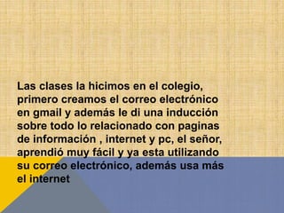 Las clases la hicimos en el colegio,
primero creamos el correo electrónico
en gmail y además le di una inducción
sobre todo lo relacionado con paginas
de información , internet y pc, el señor,
aprendió muy fácil y ya esta utilizando
su correo electrónico, además usa más
el internet
 
