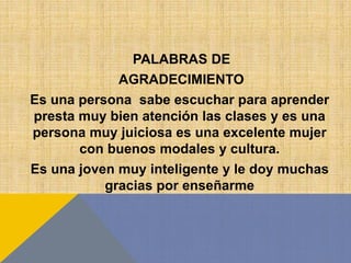 PALABRAS DE
AGRADECIMIENTO
Es una persona sabe escuchar para aprender
presta muy bien atención las clases y es una
persona muy juiciosa es una excelente mujer
con buenos modales y cultura.
Es una joven muy inteligente y le doy muchas
gracias por enseñarme
 